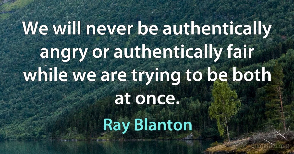 We will never be authentically angry or authentically fair while we are trying to be both at once. (Ray Blanton)