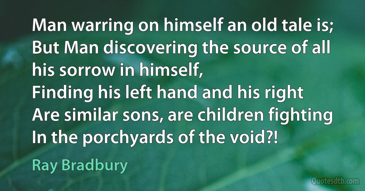 Man warring on himself an old tale is;
But Man discovering the source of all his sorrow in himself,
Finding his left hand and his right
Are similar sons, are children fighting
In the porchyards of the void?! (Ray Bradbury)