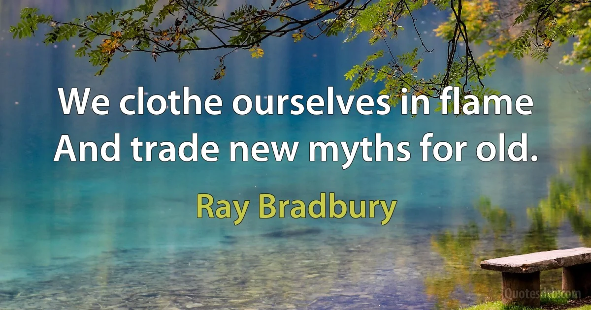 We clothe ourselves in flame
And trade new myths for old. (Ray Bradbury)