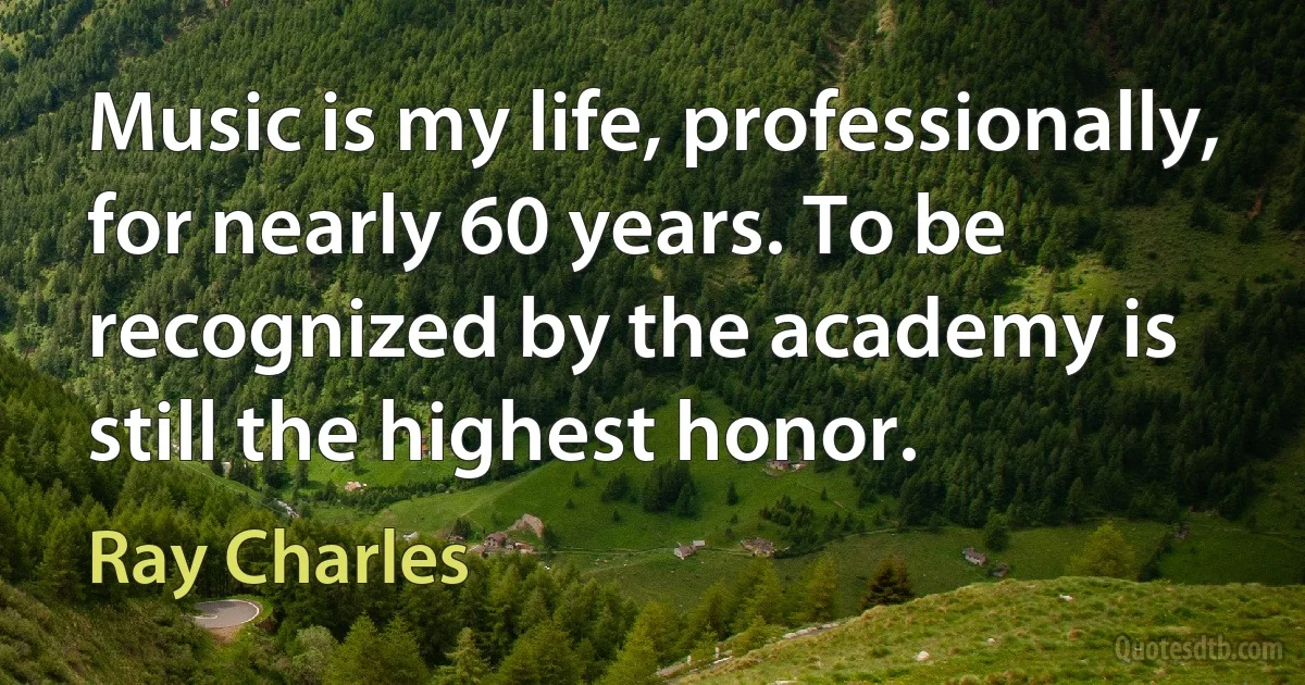 Music is my life, professionally, for nearly 60 years. To be recognized by the academy is still the highest honor. (Ray Charles)