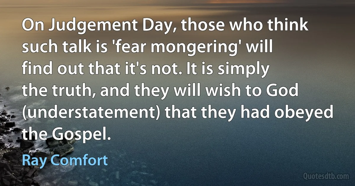 On Judgement Day, those who think such talk is 'fear mongering' will find out that it's not. It is simply the truth, and they will wish to God (understatement) that they had obeyed the Gospel. (Ray Comfort)