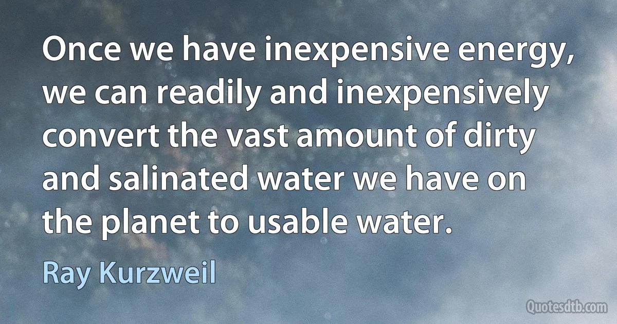 Once we have inexpensive energy, we can readily and inexpensively convert the vast amount of dirty and salinated water we have on the planet to usable water. (Ray Kurzweil)