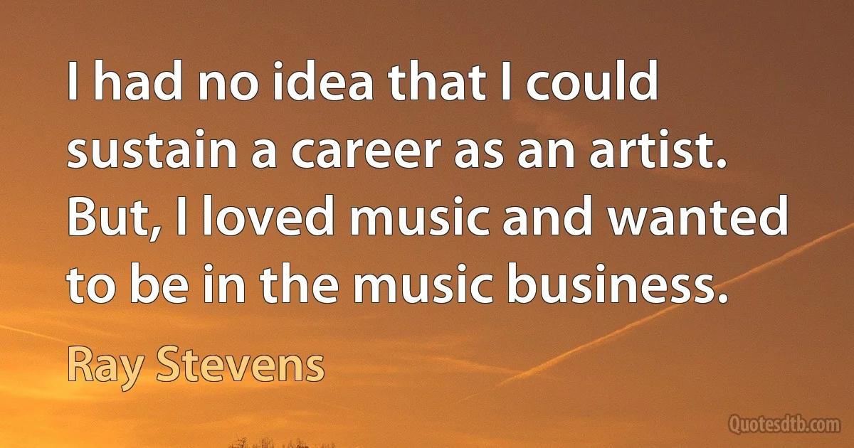 I had no idea that I could sustain a career as an artist. But, I loved music and wanted to be in the music business. (Ray Stevens)