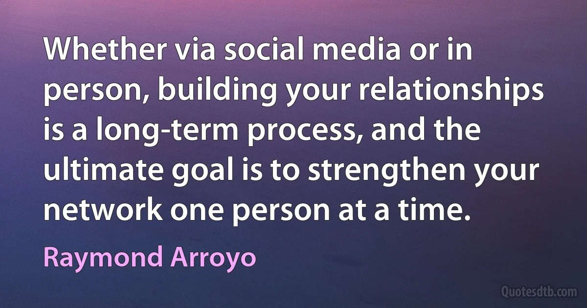 Whether via social media or in person, building your relationships is a long-term process, and the ultimate goal is to strengthen your network one person at a time. (Raymond Arroyo)