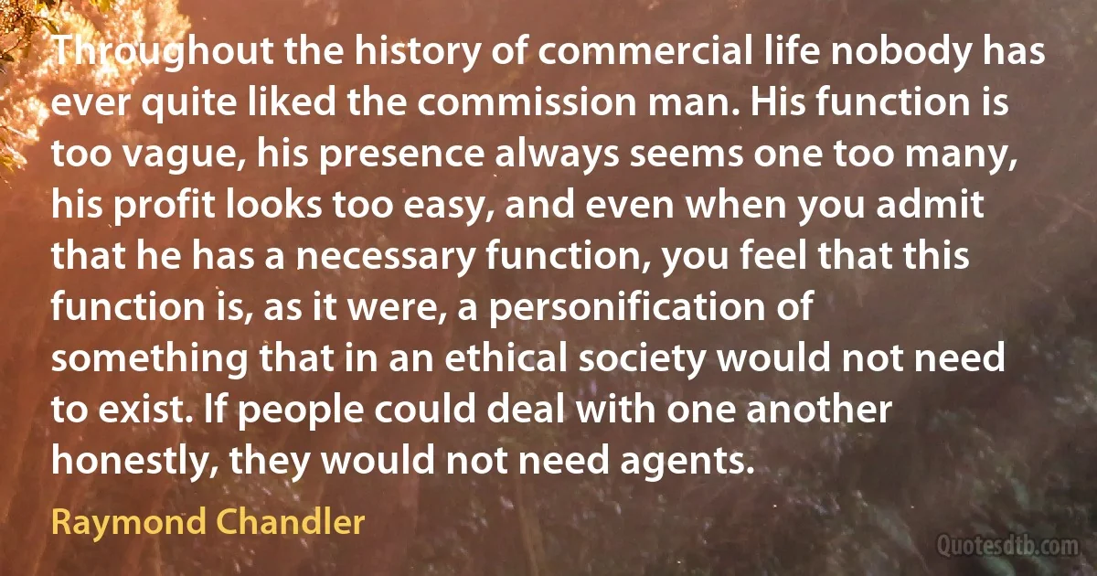 Throughout the history of commercial life nobody has ever quite liked the commission man. His function is too vague, his presence always seems one too many, his profit looks too easy, and even when you admit that he has a necessary function, you feel that this function is, as it were, a personification of something that in an ethical society would not need to exist. If people could deal with one another honestly, they would not need agents. (Raymond Chandler)