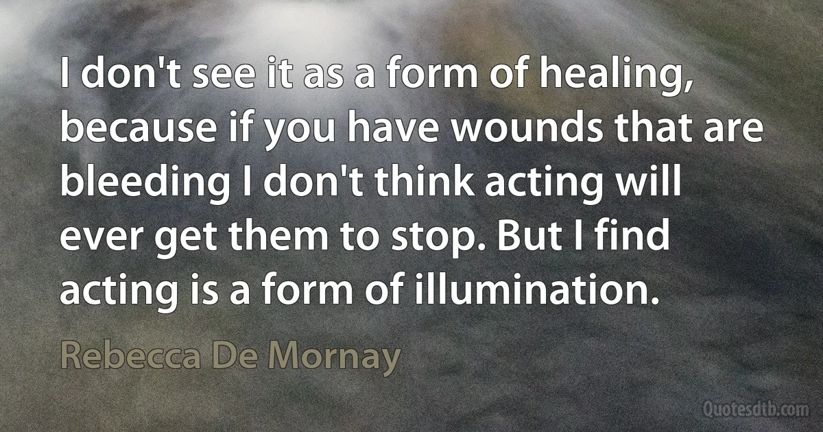 I don't see it as a form of healing, because if you have wounds that are bleeding I don't think acting will ever get them to stop. But I find acting is a form of illumination. (Rebecca De Mornay)