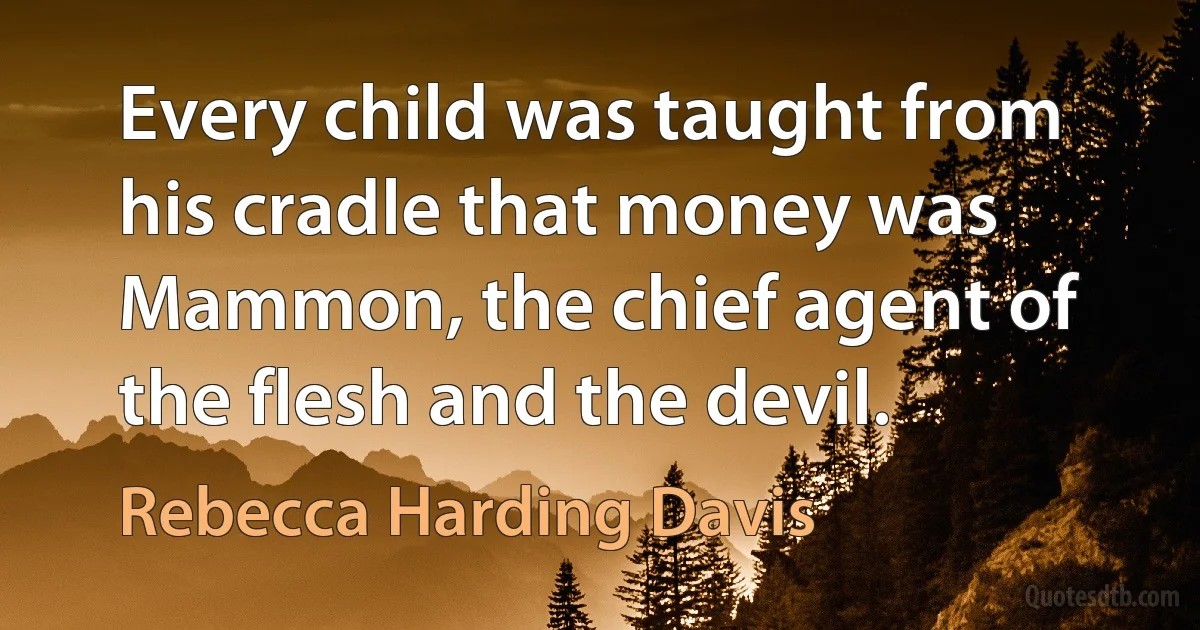 Every child was taught from his cradle that money was Mammon, the chief agent of the flesh and the devil. (Rebecca Harding Davis)