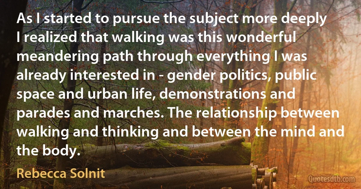 As I started to pursue the subject more deeply I realized that walking was this wonderful meandering path through everything I was already interested in - gender politics, public space and urban life, demonstrations and parades and marches. The relationship between walking and thinking and between the mind and the body. (Rebecca Solnit)