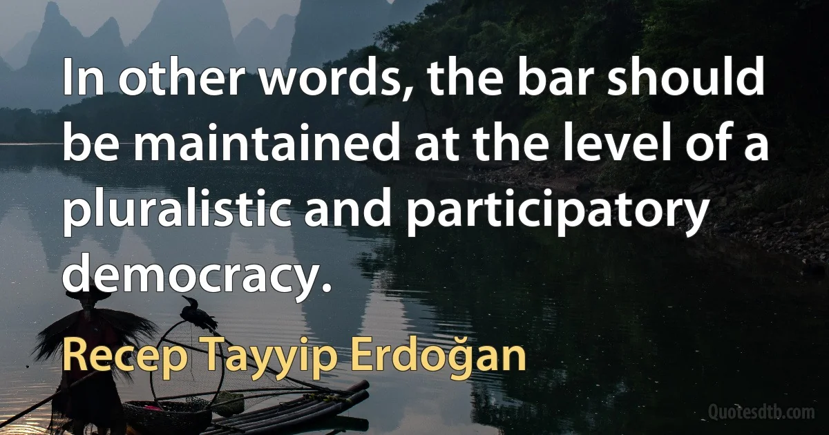 In other words, the bar should be maintained at the level of a pluralistic and participatory democracy. (Recep Tayyip Erdoğan)