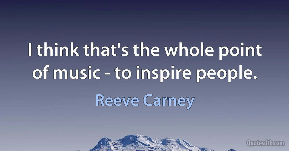 I think that's the whole point of music - to inspire people. (Reeve Carney)