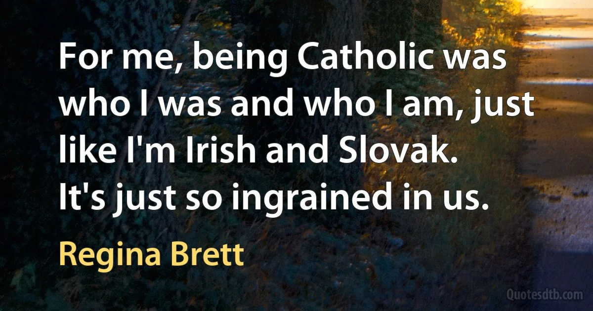 For me, being Catholic was who I was and who I am, just like I'm Irish and Slovak. It's just so ingrained in us. (Regina Brett)