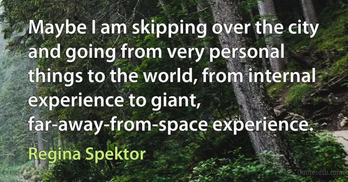 Maybe I am skipping over the city and going from very personal things to the world, from internal experience to giant, far-away-from-space experience. (Regina Spektor)