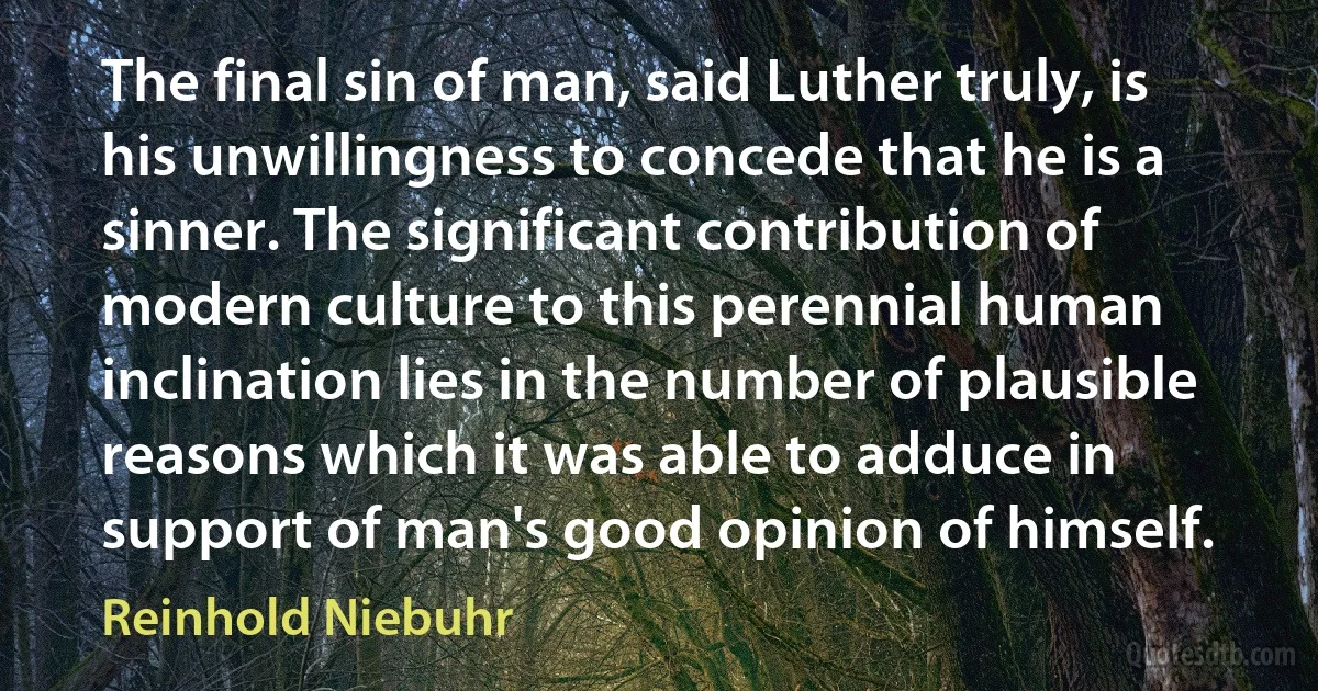 The final sin of man, said Luther truly, is his unwillingness to concede that he is a sinner. The significant contribution of modern culture to this perennial human inclination lies in the number of plausible reasons which it was able to adduce in support of man's good opinion of himself. (Reinhold Niebuhr)