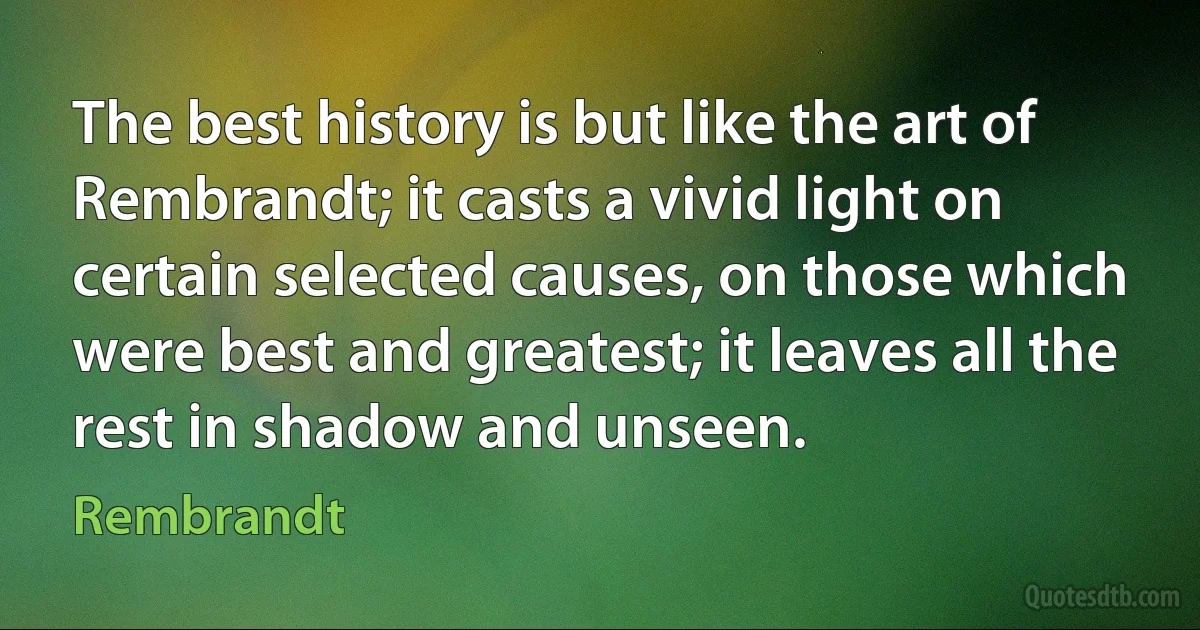 The best history is but like the art of Rembrandt; it casts a vivid light on certain selected causes, on those which were best and greatest; it leaves all the rest in shadow and unseen. (Rembrandt)