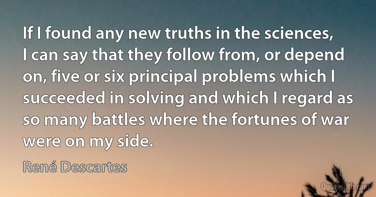 If I found any new truths in the sciences, I can say that they follow from, or depend on, five or six principal problems which I succeeded in solving and which I regard as so many battles where the fortunes of war were on my side. (René Descartes)