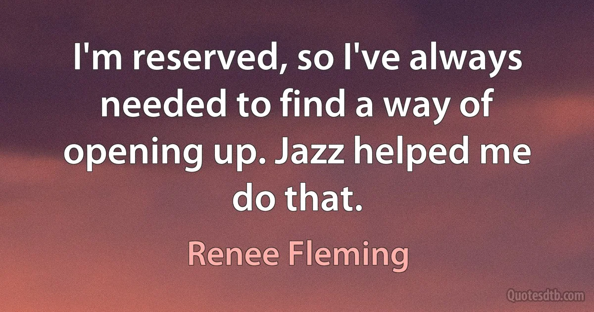 I'm reserved, so I've always needed to find a way of opening up. Jazz helped me do that. (Renee Fleming)