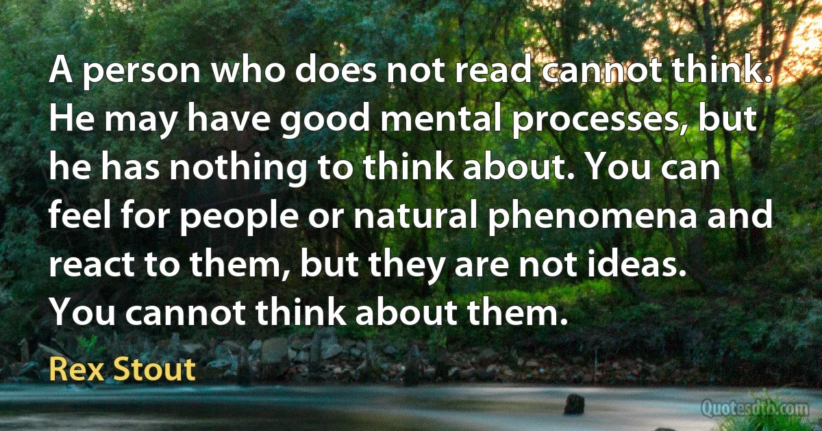 A person who does not read cannot think. He may have good mental processes, but he has nothing to think about. You can feel for people or natural phenomena and react to them, but they are not ideas. You cannot think about them. (Rex Stout)