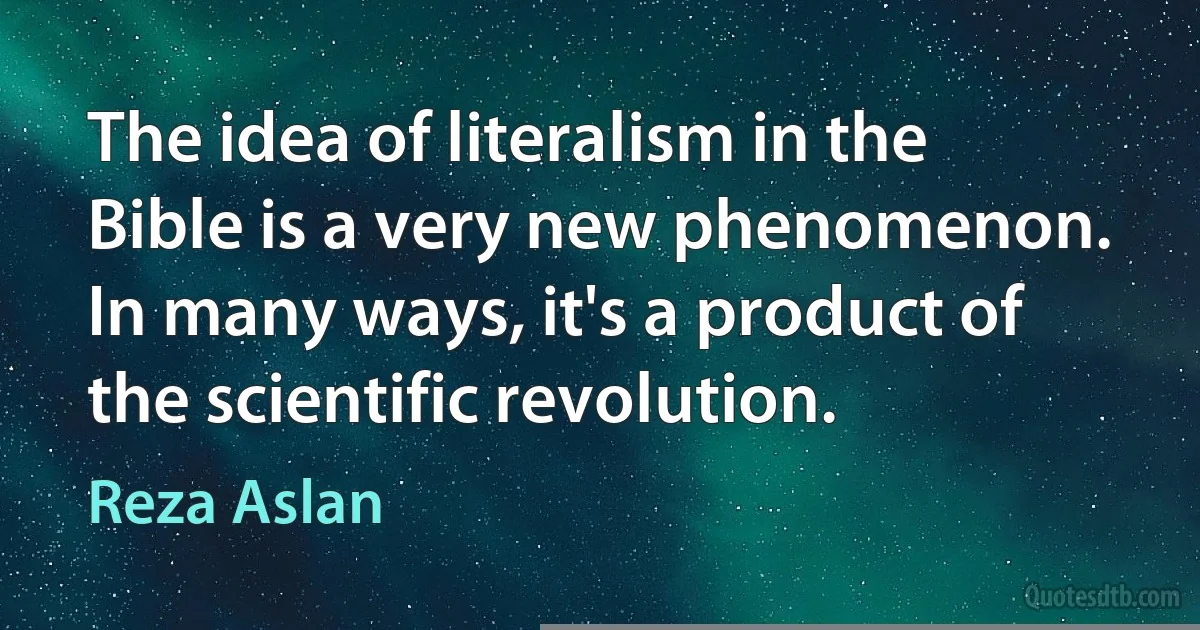 The idea of literalism in the Bible is a very new phenomenon. In many ways, it's a product of the scientific revolution. (Reza Aslan)