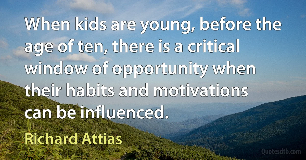 When kids are young, before the age of ten, there is a critical window of opportunity when their habits and motivations can be influenced. (Richard Attias)