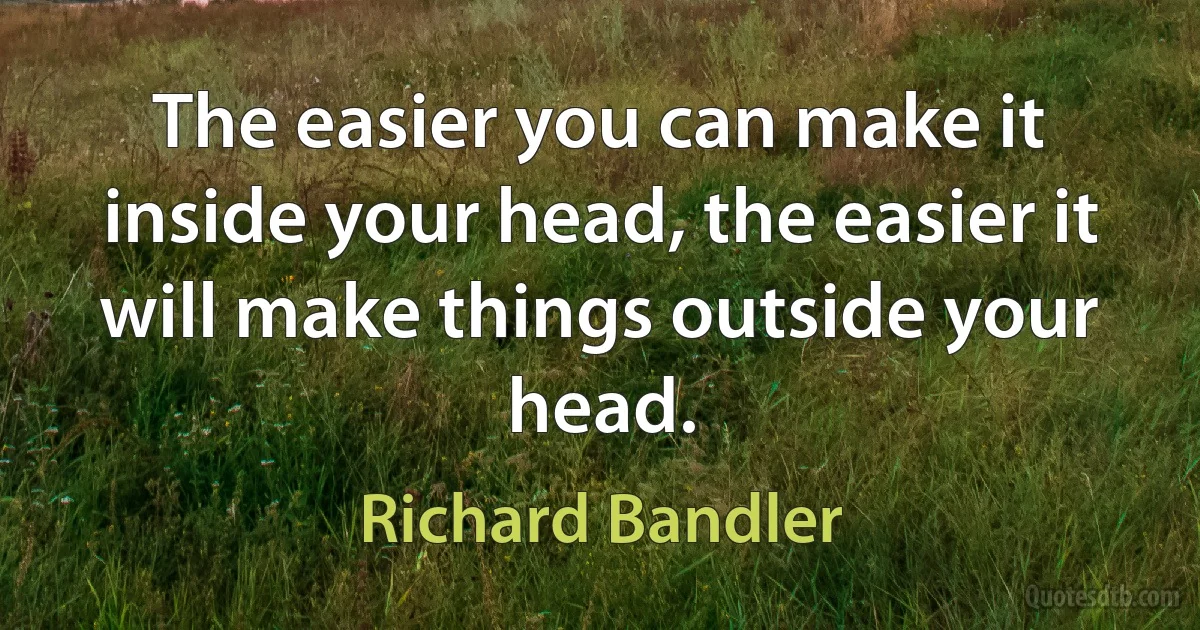 The easier you can make it inside your head, the easier it will make things outside your head. (Richard Bandler)