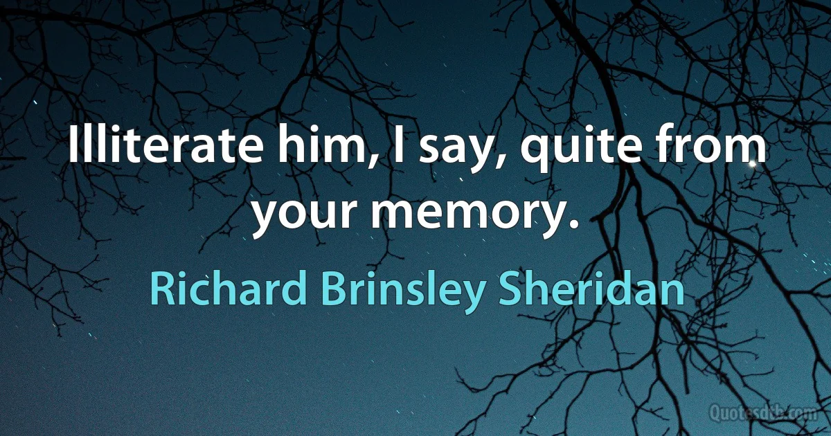 Illiterate him, I say, quite from your memory. (Richard Brinsley Sheridan)