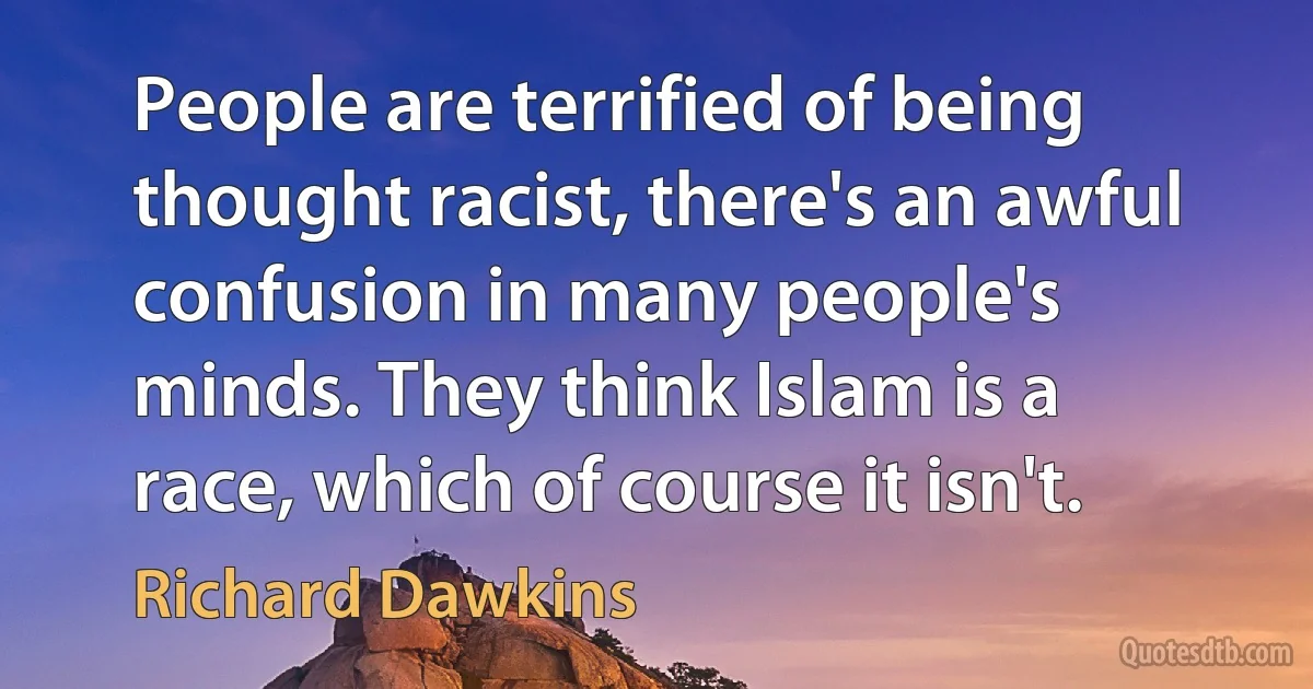 People are terrified of being thought racist, there's an awful confusion in many people's minds. They think Islam is a race, which of course it isn't. (Richard Dawkins)