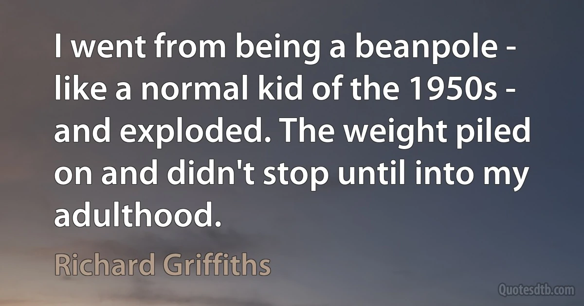 I went from being a beanpole - like a normal kid of the 1950s - and exploded. The weight piled on and didn't stop until into my adulthood. (Richard Griffiths)