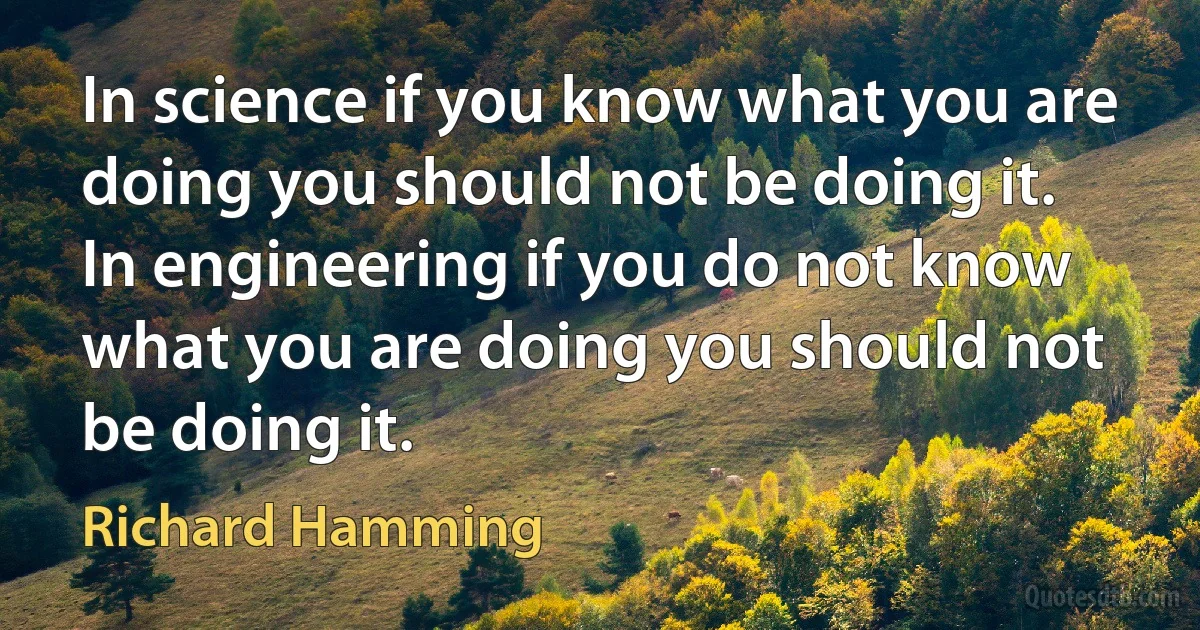 In science if you know what you are doing you should not be doing it.
In engineering if you do not know what you are doing you should not be doing it. (Richard Hamming)