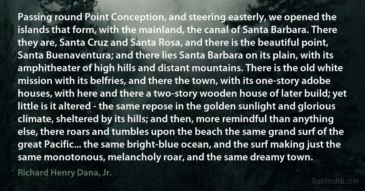 Passing round Point Conception, and steering easterly, we opened the islands that form, with the mainland, the canal of Santa Barbara. There they are, Santa Cruz and Santa Rosa, and there is the beautiful point, Santa Buenaventura; and there lies Santa Barbara on its plain, with its amphitheater of high hills and distant mountains. There is the old white mission with its belfries, and there the town, with its one-story adobe houses, with here and there a two-story wooden house of later build; yet little is it altered - the same repose in the golden sunlight and glorious climate, sheltered by its hills; and then, more remindful than anything else, there roars and tumbles upon the beach the same grand surf of the great Pacific... the same bright-blue ocean, and the surf making just the same monotonous, melancholy roar, and the same dreamy town. (Richard Henry Dana, Jr.)