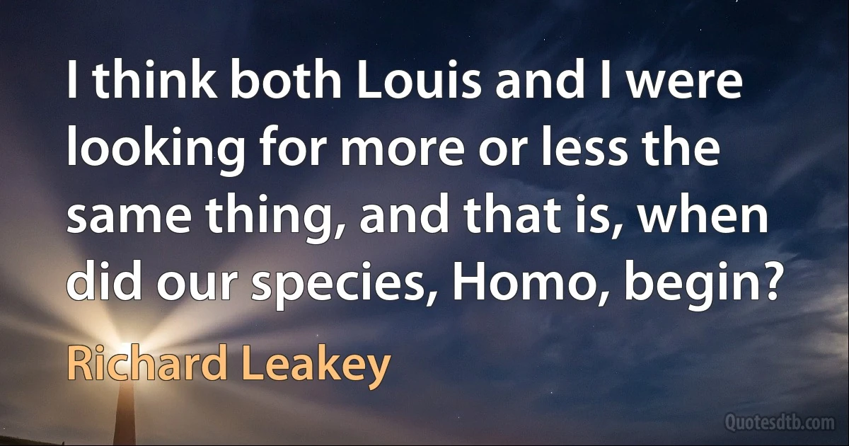 I think both Louis and I were looking for more or less the same thing, and that is, when did our species, Homo, begin? (Richard Leakey)