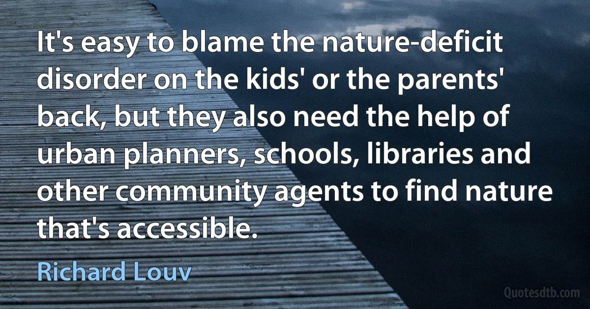 It's easy to blame the nature-deficit disorder on the kids' or the parents' back, but they also need the help of urban planners, schools, libraries and other community agents to find nature that's accessible. (Richard Louv)