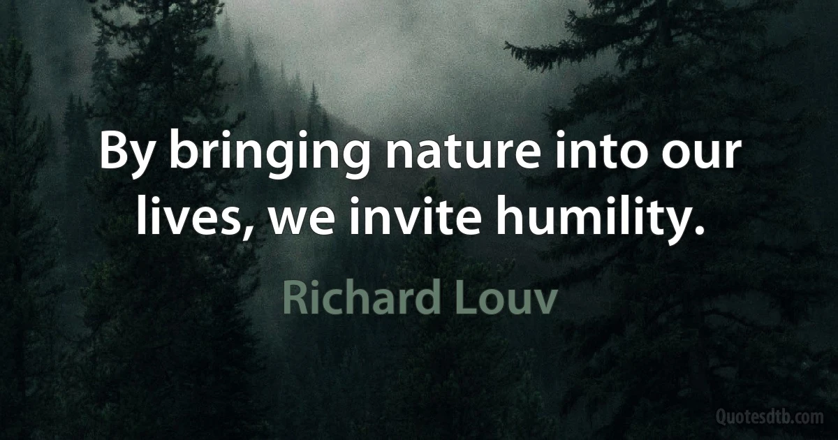 By bringing nature into our lives, we invite humility. (Richard Louv)