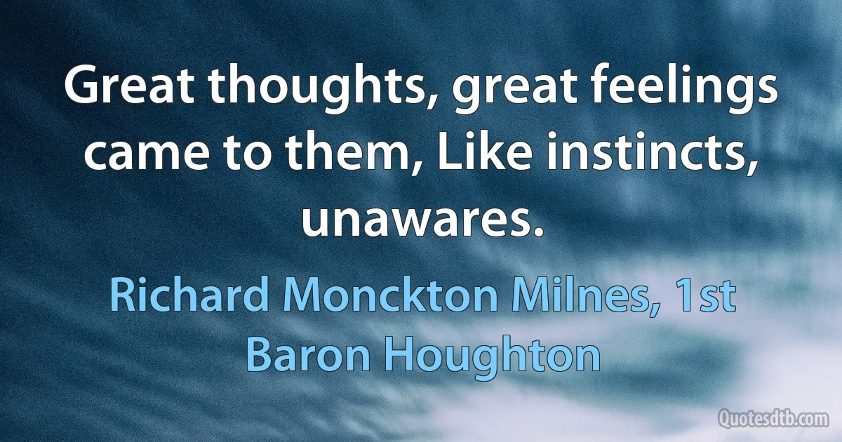 Great thoughts, great feelings came to them, Like instincts, unawares. (Richard Monckton Milnes, 1st Baron Houghton)