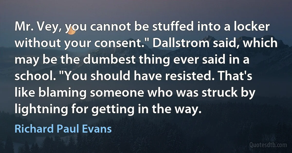 Mr. Vey, you cannot be stuffed into a locker without your consent." Dallstrom said, which may be the dumbest thing ever said in a school. "You should have resisted. That's like blaming someone who was struck by lightning for getting in the way. (Richard Paul Evans)