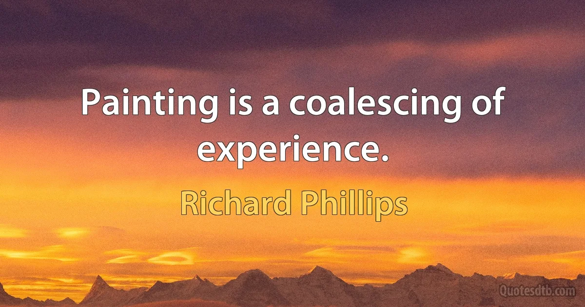 Painting is a coalescing of experience. (Richard Phillips)