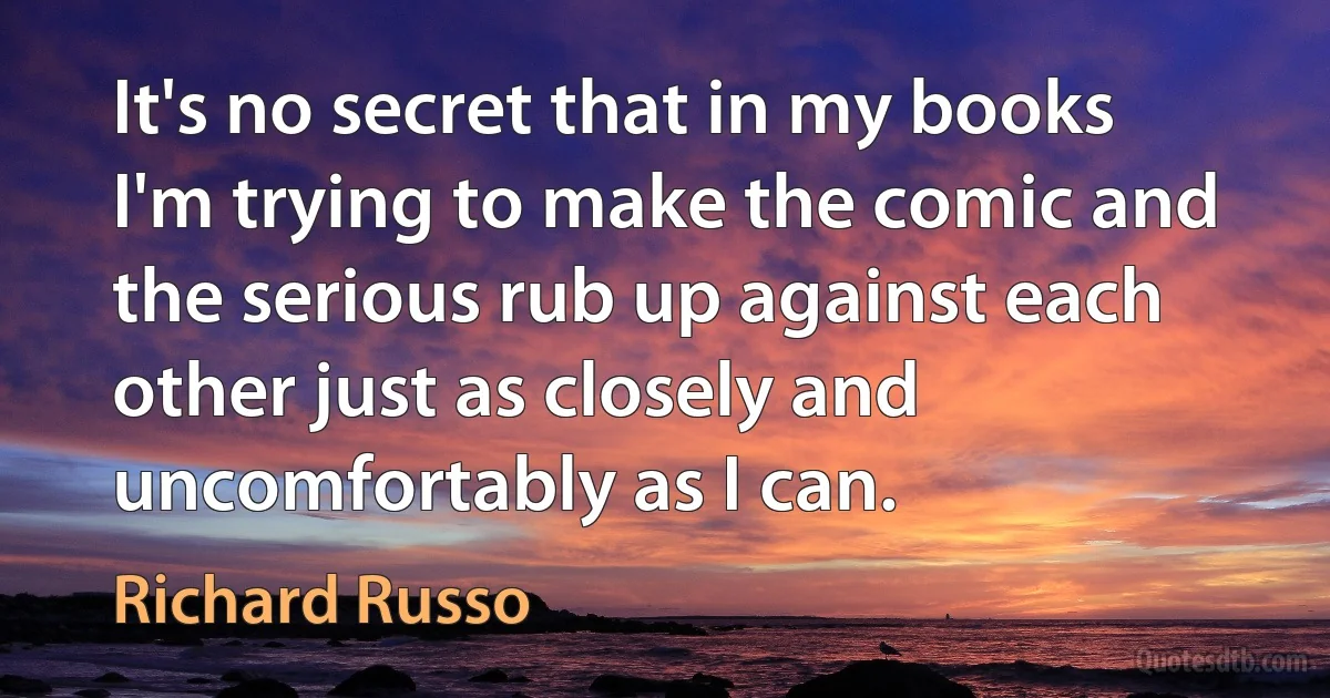 It's no secret that in my books I'm trying to make the comic and the serious rub up against each other just as closely and uncomfortably as I can. (Richard Russo)