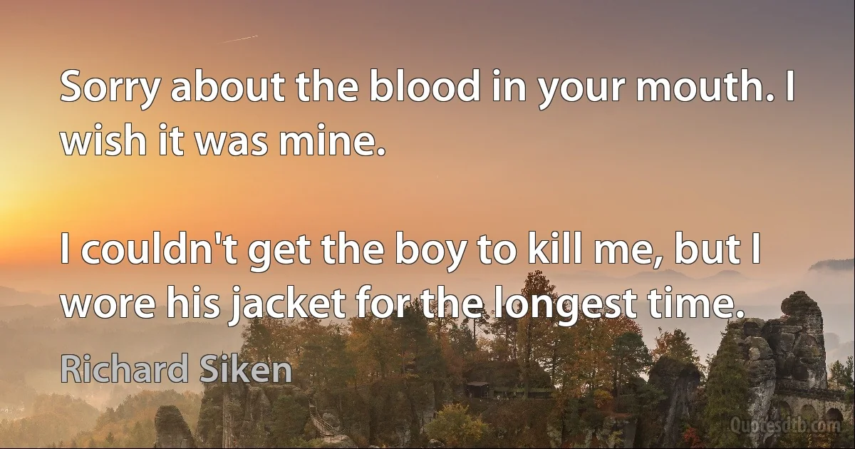 Sorry about the blood in your mouth. I wish it was mine.

I couldn't get the boy to kill me, but I wore his jacket for the longest time. (Richard Siken)