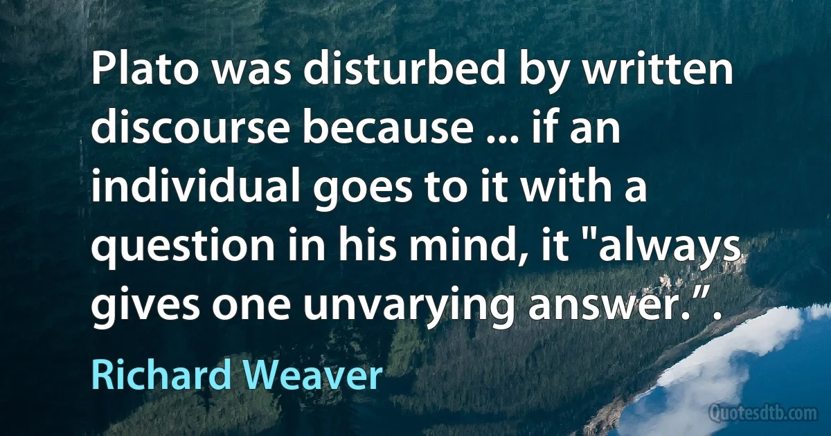 Plato was disturbed by written discourse because ... if an individual goes to it with a question in his mind, it "always gives one unvarying answer.”. (Richard Weaver)