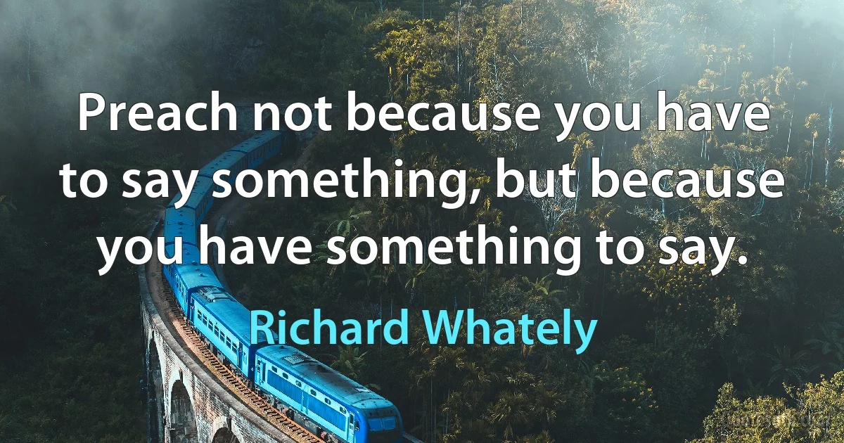 Preach not because you have to say something, but because you have something to say. (Richard Whately)