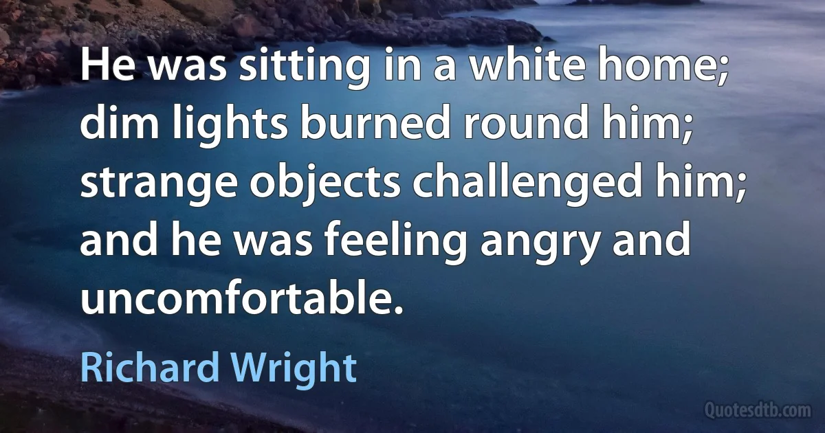 He was sitting in a white home; dim lights burned round him; strange objects challenged him; and he was feeling angry and uncomfortable. (Richard Wright)