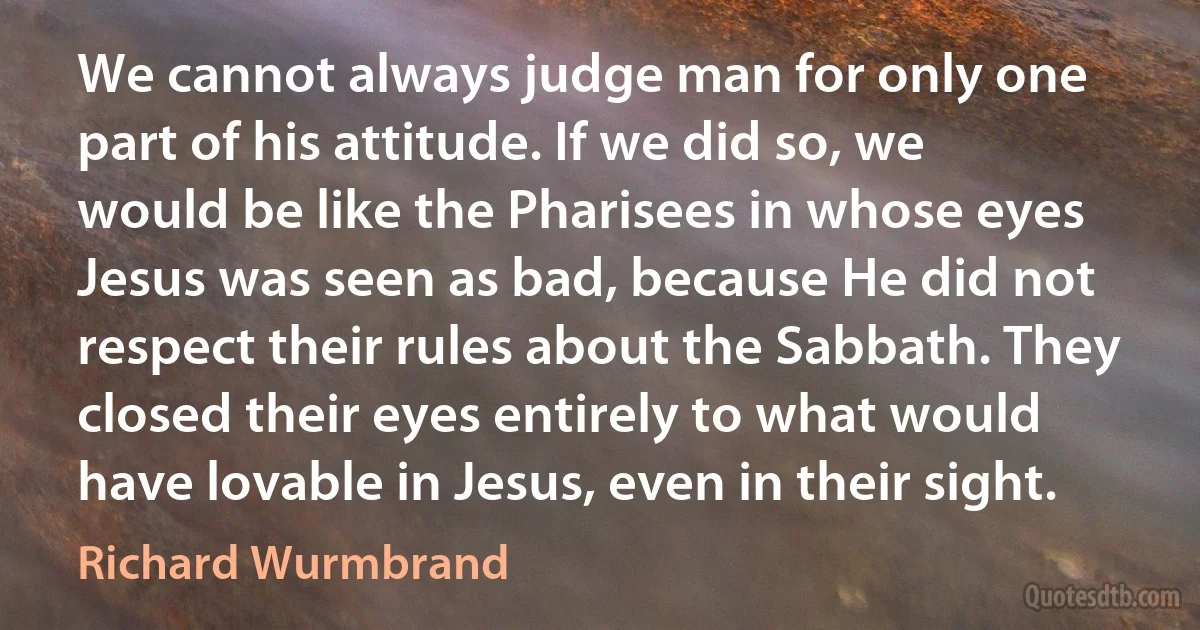 We cannot always judge man for only one part of his attitude. If we did so, we would be like the Pharisees in whose eyes Jesus was seen as bad, because He did not respect their rules about the Sabbath. They closed their eyes entirely to what would have lovable in Jesus, even in their sight. (Richard Wurmbrand)