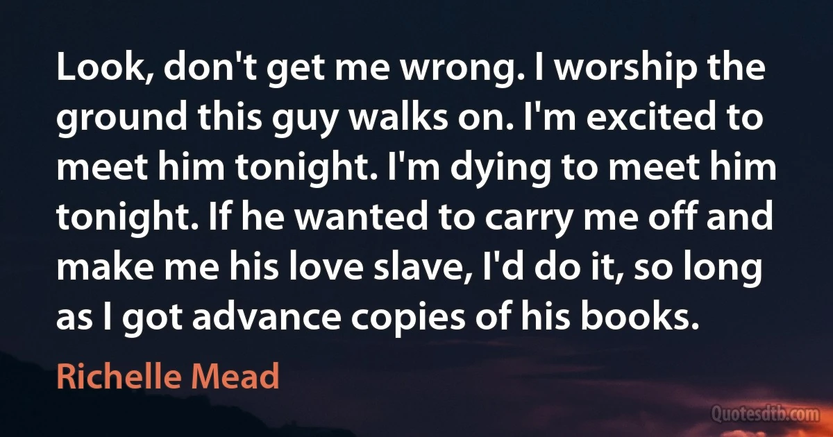 Look, don't get me wrong. I worship the ground this guy walks on. I'm excited to meet him tonight. I'm dying to meet him tonight. If he wanted to carry me off and make me his love slave, I'd do it, so long as I got advance copies of his books. (Richelle Mead)