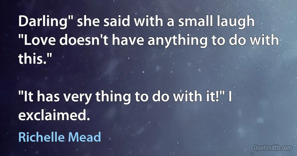 Darling" she said with a small laugh "Love doesn't have anything to do with this."

"It has very thing to do with it!" I exclaimed. (Richelle Mead)