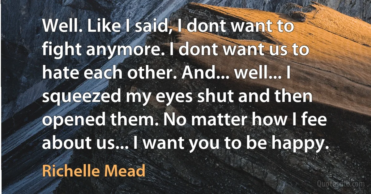 Well. Like I said, I dont want to fight anymore. I dont want us to hate each other. And... well... I squeezed my eyes shut and then opened them. No matter how I fee about us... I want you to be happy. (Richelle Mead)