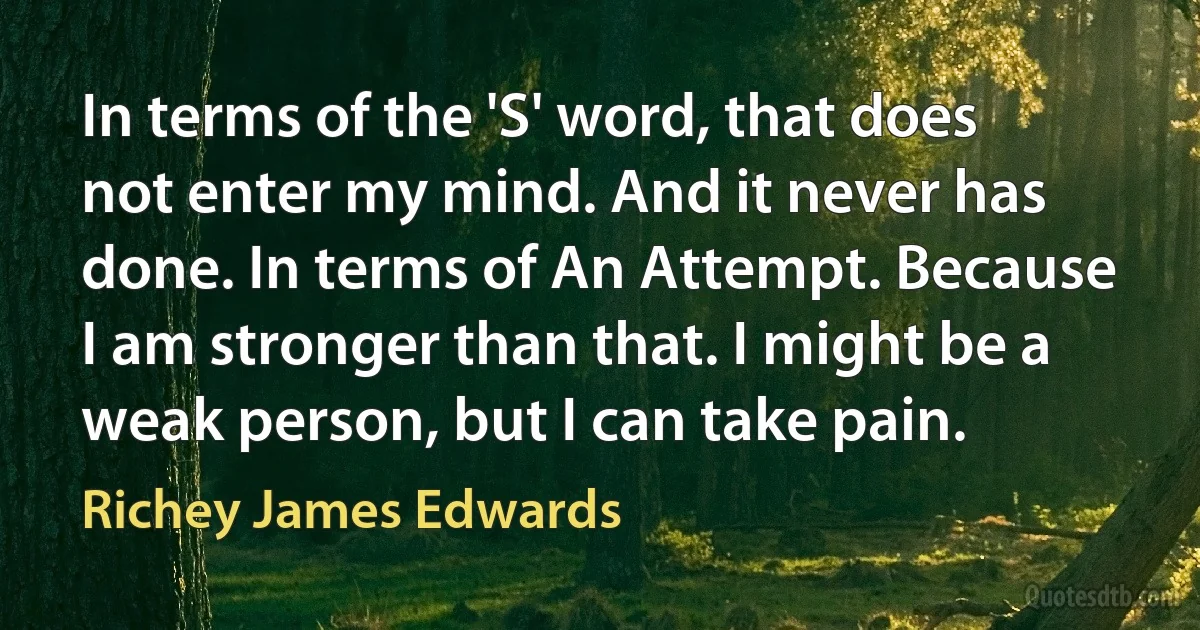 In terms of the 'S' word, that does not enter my mind. And it never has done. In terms of An Attempt. Because I am stronger than that. I might be a weak person, but I can take pain. (Richey James Edwards)