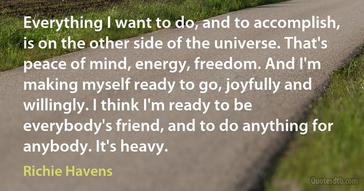 Everything I want to do, and to accomplish, is on the other side of the universe. That's peace of mind, energy, freedom. And I'm making myself ready to go, joyfully and willingly. I think I'm ready to be everybody's friend, and to do anything for anybody. It's heavy. (Richie Havens)