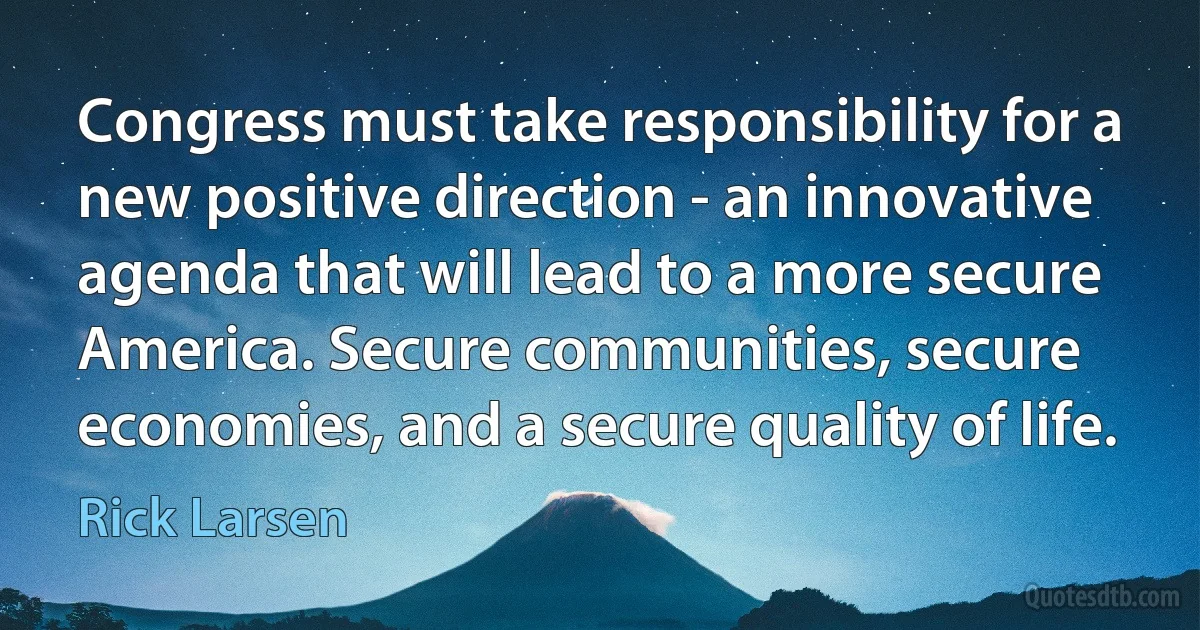 Congress must take responsibility for a new positive direction - an innovative agenda that will lead to a more secure America. Secure communities, secure economies, and a secure quality of life. (Rick Larsen)