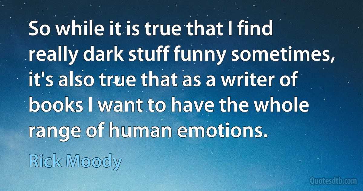 So while it is true that I find really dark stuff funny sometimes, it's also true that as a writer of books I want to have the whole range of human emotions. (Rick Moody)