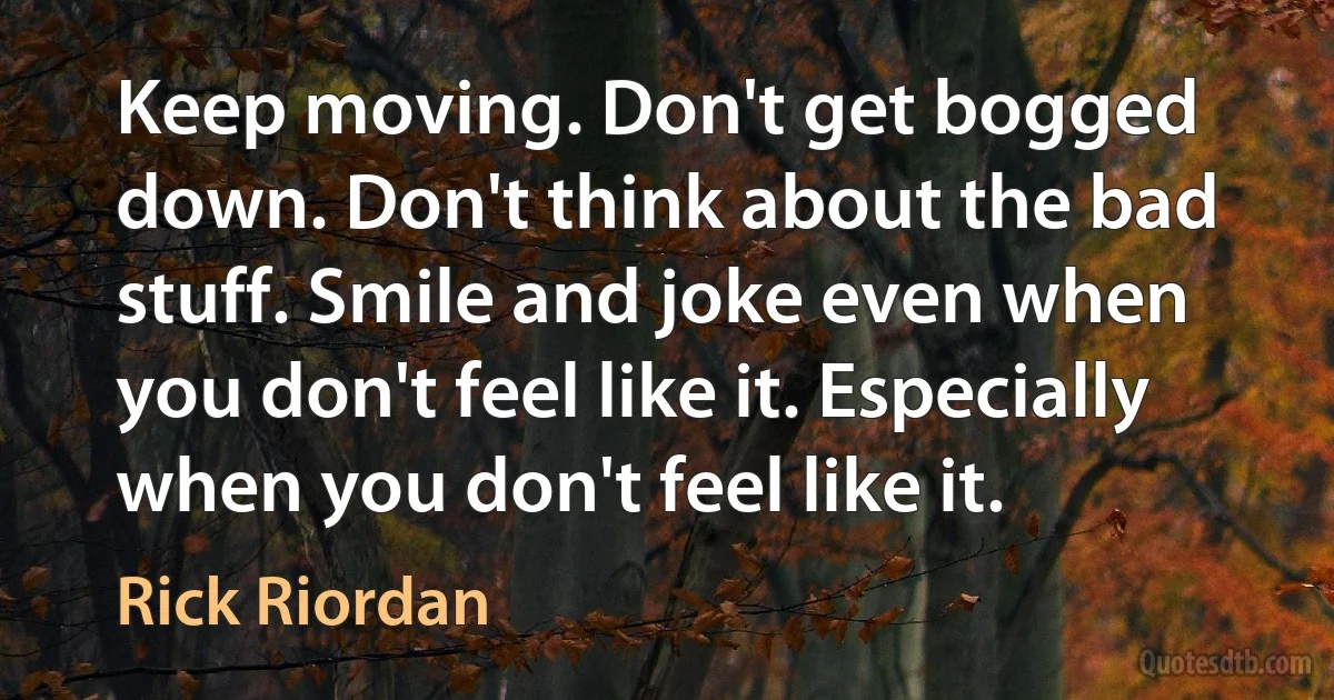 Keep moving. Don't get bogged down. Don't think about the bad stuff. Smile and joke even when you don't feel like it. Especially when you don't feel like it. (Rick Riordan)