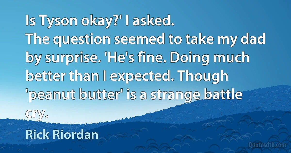 Is Tyson okay?' I asked.
The question seemed to take my dad by surprise. 'He's fine. Doing much better than I expected. Though 'peanut butter' is a strange battle cry. (Rick Riordan)